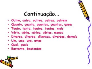 Continuação...
• Outro, outra, outros, outras, outrem
• Quanto, quanta, quantos, quantas, quem
• Tanto, tanta, tantos, tantas, mais
• Vário, vária, vários, várias, menos
• Diverso, diversa, diversos, diversas, demais
• Um, uma, uns, umas
• Qual, quais
• Bastante, bastantes
 