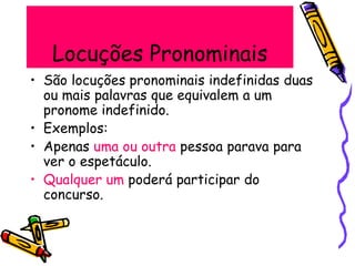 Locuções Pronominais
• São locuções pronominais indefinidas duas
ou mais palavras que equivalem a um
pronome indefinido.
• Exemplos:
• Apenas uma ou outra pessoa parava para
ver o espetáculo.
• Qualquer um poderá participar do
concurso.
 