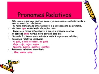 Pronomes Relativos
• São aqueles que representam nomes já mencionados anteriormente e
com os quais se relacionam.
O nome mencionado anteriormente é o antecedente do pronome.
• Os livros que estou lendo são muito bons.
Livros é o termo antecedente e que é o pronome relativo
• O sobrado onde morava fora deixado pelo avô.
• Sobrado é o termo antecedente e onde é o pronome relativo.
• Pronomes relativos variáveis:
O qual, a qual os quais, as quais
Cujo, cuja, cujos, cujas
Quanto, quanta, quantos, quantas
• Pronomes relativos invariáveis:
Que, quem, onde
 