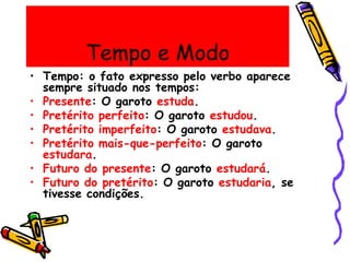 Tempo e Modo
• Tempo: o fato expresso pelo verbo aparece
sempre situado nos tempos:
• Presente: O garoto estuda.
• Pretérito perfeito: O garoto estudou.
• Pretérito imperfeito: O garoto estudava.
• Pretérito mais-que-perfeito: O garoto
estudara.
• Futuro do presente: O garoto estudará.
• Futuro do pretérito: O garoto estudaria, se
tivesse condições.
 