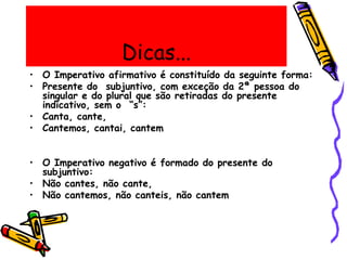 Dicas...
• O Imperativo afirmativo é constituído da seguinte forma:
• Presente do subjuntivo, com exceção da 2ª pessoa do
singular e do plural que são retiradas do presente
indicativo, sem o “s”:
• Canta, cante,
• Cantemos, cantai, cantem
• O Imperativo negativo é formado do presente do
subjuntivo:
• Não cantes, não cante,
• Não cantemos, não canteis, não cantem
 