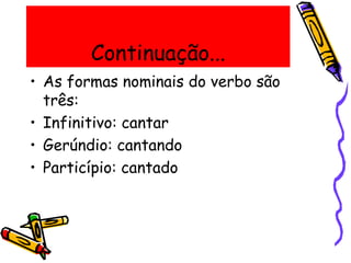 Continuação...
• As formas nominais do verbo são
três:
• Infinitivo: cantar
• Gerúndio: cantando
• Particípio: cantado
 