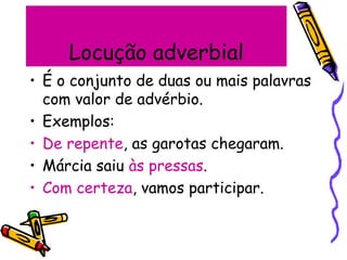 Locução adverbial
• É o conjunto de duas ou mais palavras
com valor de advérbio.
• Exemplos:
• De repente, as garotas chegaram.
• Márcia saiu às pressas.
• Com certeza, vamos participar.
 