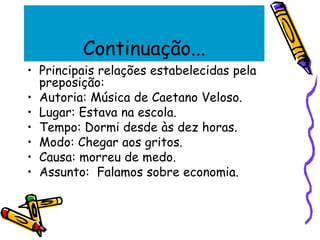 Continuação...
• Principais relações estabelecidas pela
preposição:
• Autoria: Música de Caetano Veloso.
• Lugar: Estava na escola.
• Tempo: Dormi desde às dez horas.
• Modo: Chegar aos gritos.
• Causa: morreu de medo.
• Assunto: Falamos sobre economia.
 