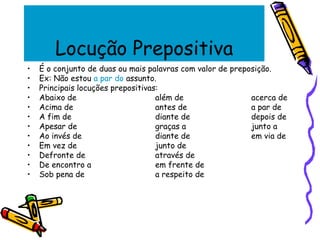 Locução Prepositiva
• É o conjunto de duas ou mais palavras com valor de preposição.
• Ex: Não estou a par do assunto.
• Principais locuções prepositivas:
• Abaixo de além de acerca de
• Acima de antes de a par de
• A fim de diante de depois de
• Apesar de graças a junto a
• Ao invés de diante de em via de
• Em vez de junto de
• Defronte de através de
• De encontro a em frente de
• Sob pena de a respeito de
 