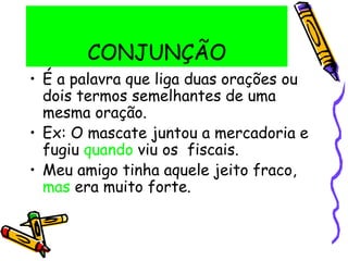 CONJUNÇÃO
• É a palavra que liga duas orações ou
dois termos semelhantes de uma
mesma oração.
• Ex: O mascate juntou a mercadoria e
fugiu quando viu os fiscais.
• Meu amigo tinha aquele jeito fraco,
mas era muito forte.
 