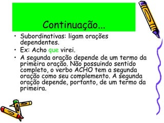 Continuação...
• Subordinativas: ligam orações
dependentes.
• Ex: Acho que virei.
• A segunda oração depende de um termo da
primeira oração. Não possuindo sentido
completo, o verbo ACHO tem a segunda
oração como seu complemento. A segunda
oração depende, portanto, de um termo da
primeira.
 