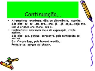 Continuação...
• Alternativas: exprimem idéia de alternância, escolha.
São elas: ou, ou...ou, ora...ora, já...já, seja...seja etc.
Ex: A criança ora chora, ora ri.
• Explicativas: exprimem idéia de explicação, razão,
motivo.
São elas: que, porque, porquanto, pois (anteposta ao
verbo).
Ex: Chegue logo, pois haverá reunião.
Proteja-se, porque vai chover.
 