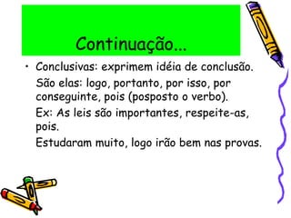 Continuação...
• Conclusivas: exprimem idéia de conclusão.
São elas: logo, portanto, por isso, por
conseguinte, pois (posposto o verbo).
Ex: As leis são importantes, respeite-as,
pois.
Estudaram muito, logo irão bem nas provas.
 