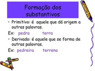 Formação dos
substantivos
• Primitivo: é aquele que dá origem a
outras palavras.
Ex: pedra terra
• Derivado: é aquele que se forma de
outras palavras.
Ex: pedreira terreno
 