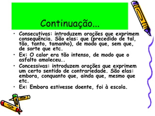 Continuação...
• Consecutivas: introduzem orações que exprimem
consequência. São elas: que (precedido de tal,
tão, tanto, tamanho), de modo que, sem que,
de sorte que etc.
• Ex: O calor era tão intenso, de modo que o
asfalto amoleceu..
• Concessivas: introduzem orações que exprimem
um certo sentido de contrariedade. São elas:
embora, conquanto que, ainda que, mesmo que
etc.
• Ex: Embora estivesse doente, foi à escola.
 