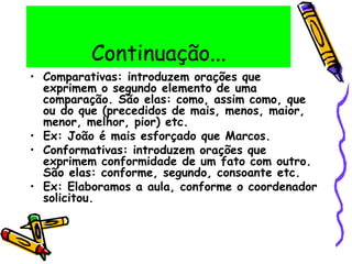 Continuação...
• Comparativas: introduzem orações que
exprimem o segundo elemento de uma
comparação. São elas: como, assim como, que
ou do que (precedidos de mais, menos, maior,
menor, melhor, pior) etc.
• Ex: João é mais esforçado que Marcos.
• Conformativas: introduzem orações que
exprimem conformidade de um fato com outro.
São elas: conforme, segundo, consoante etc.
• Ex: Elaboramos a aula, conforme o coordenador
solicitou.
 