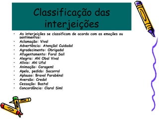 Classificação das
interjeições
• As interjeições se classificam de acordo com as emoções ou
sentimentos:
• Aclamação: Viva!
• Advertência: Atenção! Cuidado!
• Agradecimento: Obrigado!
• Afugentamento: Fora! Sai!
• Alegria: Ah! Oba! Viva!
• Alívio: Ah! Ufa!
• Animação: Coragem!
• Apelo, pedido: Socorro!
• Aplauso: Bravo! Parabéns!
• Aversão: Credo!
• Cessação: Basta!
• Concordância: Claro! Sim!
 