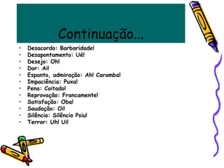 Continuação...
• Desacordo: Barbaridade!
• Desapontamento: Ué!
• Desejo: Oh!
• Dor: Ai!
• Espanto, admiração: Ah! Caramba!
• Impaciência: Puxa!
• Pena: Coitado!
• Reprovação: Francamente!
• Satisfação: Oba!
• Saudação: Oi!
• Silêncio: Silêncio Psiu!
• Terror: Uh! Ui!
 