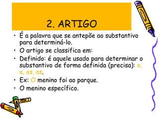 2. ARTIGO
• É a palavra que se antepõe ao substantivo
para determiná-lo.
• O artigo se classifica em:
• Definido: é aquele usado para determinar o
substantivo de forma definida (precisa): o,
a, os, as.
• Ex: O menino foi ao parque.
• O menino específico.
 