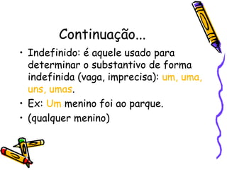 Continuação...
• Indefinido: é aquele usado para
determinar o substantivo de forma
indefinida (vaga, imprecisa): um, uma,
uns, umas.
• Ex: Um menino foi ao parque.
• (qualquer menino)
 