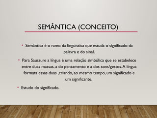 SEMÂNTICA (CONCEITO)
• Semântica é o ramo da linguística que estuda o significado da
palavra e do sinal.
• Para Saussure a língua é uma relação simbólica que se estabelece
entre duas massas, a do pensamento e a dos sons/gestos.A língua
formata essas duas ,criando, ao mesmo tempo, um significado e
um significante.
• Estudo do significado.
 