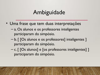 Ambiguidade
• Uma frase que tem duas interpretações
– a. Os alunos e os professores inteligentes
participaram do simpósio.
– b. [ [Os alunos e os professores] inteligentes ]
participaram do simpósio.
– c. [ [Os alunos] e [os professores inteligentes] ]
participaram do simpósio.
 