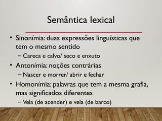 Semântica lexical
• Sinonímia: duas expressões linguísticas que
tem o mesmo sentido
– Careca e calvo/ seco e enxuto
• Antonímia: noções contrárias
– Nascer e morrer/ abrir e fechar
• Homonímia: palavras que tem a mesma grafia,
mas significados diferentes
– Vela (de acender) e vela (de barco)
 