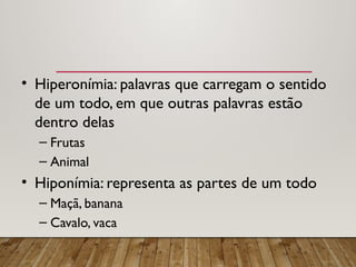 • Hiperonímia: palavras que carregam o sentido
de um todo, em que outras palavras estão
dentro delas
– Frutas
– Animal
• Hiponímia: representa as partes de um todo
– Maçã, banana
– Cavalo, vaca
 