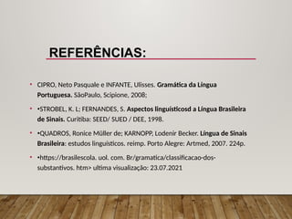 REFERÊNCIAS:
• CIPRO, Neto Pasquale e INFANTE, Ulisses. Gramática da Língua
Portuguesa. SãoPaulo, Scipione, 2008;
• •STROBEL, K. L; FERNANDES, S. Aspectos linguísticosd a Língua Brasileira
de Sinais. Curitiba: SEED/ SUED / DEE, 1998.
• •QUADROS, Ronice Müller de; KARNOPP, Lodenir Becker. Língua de Sinais
Brasileira: estudos linguísticos. reimp. Porto Alegre: Artmed, 2007. 224p.
• •https://brasilescola. uol. com. Br/gramatica/classificacao-dos-
substantivos. htm> ultima visualização: 23.07.2021
 