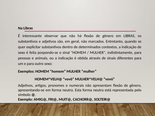 Na Libras
É interessante observar que não há flexão de gênero em LIBRAS, os
substantivos e adjetivos são, em geral, não marcados. Entretanto, quando se
quer explicitar substantivos dentro de determinados contextos, a indicação de
sexo é feita pospondo-se o sinal "HOMEM / MULHER", indistintamente, para
pessoas e animais, ou a indicação é obtida através de sinais diferentes para
um e para outro sexo:
Exemplos: HOMEM “homem” MULHER “mulher”
HOMEM^VELH@ “vovô” MULHER^VELH@ “vovó”
Adjetivos, artigos, pronomes e numerais não apresentam flexão de gênero,
apresentando-se em forma neutra. Esta forma neutra está representada pelo
símbolo @.
Exemplo: AMIG@, FRI@, MUIT@, CACHORR@, SOLTEIR@
 