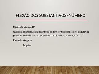 FLEXÃO DOS SUBSTANTIVOS -NÚMERO
Flexão de número-LP
Quanto ao número, os substantivos podem ser flexionados em: singular ou
plural. O indicativo de um substantivo no plural é a terminação“s”:
Exemplo: Os gatos
As gatas
 