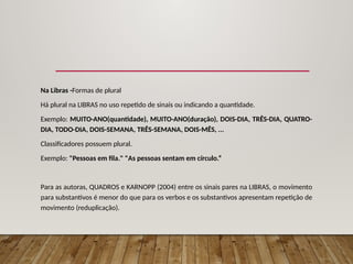 Na Libras -Formas de plural
Há plural na LIBRAS no uso repetido de sinais ou indicando a quantidade.
Exemplo: MUITO-ANO(quantidade), MUITO-ANO(duração), DOIS-DIA, TRÊS-DIA, QUATRO-
DIA, TODO-DIA, DOIS-SEMANA, TRÊS-SEMANA, DOIS-MÊS, ...
Classificadores possuem plural.
Exemplo: "Pessoas em fila." "As pessoas sentam em círculo.“
Para as autoras, QUADROS e KARNOPP (2004) entre os sinais pares na LIBRAS, o movimento
para substantivos é menor do que para os verbos e os substantivos apresentam repetição de
movimento (reduplicação).
 