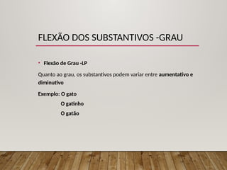FLEXÃO DOS SUBSTANTIVOS -GRAU
• Flexão de Grau -LP
Quanto ao grau, os substantivos podem variar entre aumentativo e
diminutivo
Exemplo: O gato
O gatinho
O gatão
 