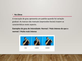 • Na Libras
A marcação de grau apresenta um padrão quando há variação
gradual. As marcas não manuais (expressões faciais) trazem as
características neste aspecto.
Exemplos de grau de intensidade: Normal / Mais intenso do que o
normal / Muito mais intenso
 