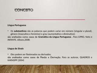 FLEXÃO E DERIVAÇÃO
Língua Portuguesa
• Os substantivos são as palavras que podem variar em número (singular e plural),
gênero (masculino e feminino) e grau (aumentativo e diminutivo);
são analisados como casos de Gramática da Língua Portuguesa . Para CIPRO, Neto e
INFANTE, Ulisses,2008;
Língua de Sinais
• Eles podem ser flexionados ou derivados.
são analisados como casos de Flexão e Derivação. Para as autoras, QUADROS e
KARNOPP (2004)
CONCEITO
 