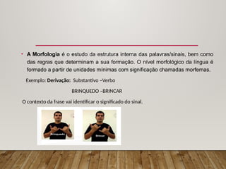 • A Morfologia é o estudo da estrutura interna das palavras/sinais, bem como
das regras que determinam a sua formação. O nível morfológico da língua é
formado a partir de unidades mínimas com significação chamadas morfemas.
Exemplo: Derivação: Substantivo –Verbo
BRINQUEDO –BRINCAR
O contexto da frase vai identificar o significado do sinal.
 