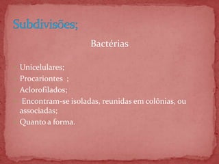 Bactérias
 Unicelulares;
 Procariontes ;
 Aclorofilados;
 Encontram-se isoladas, reunidas em colônias, ou
associadas;
 Quanto a forma.
 