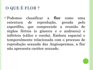 O QUE É FLOR ? Podemos classificar a  flor  como uma estrutura de reprodução, gerada pelo esporófito, que compreende a reunião de órgãos férteis (o gineceu e o androceu) e inférteis (cálice e corola). Embora espacial e temporalmente relacionada com o processo de reprodução sexuada das Angiospermas, a flor não apresenta caráter sexuado. 