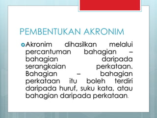 PEMBENTUKAN AKRONIM
Akronim dihasilkan melalui
percantuman bahagian –
bahagian daripada
serangkaian perkataan.
Bahagian – bahagian
perkataan itu boleh terdiri
daripada huruf, suku kata, atau
bahagian daripada perkataan.
 