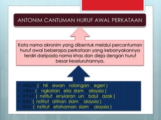 Kata nama akronim yang dibentuk melalui percantuman
huruf awal beberapa perkataan yang kebanyakannya
terdiri daripada nama khas dan dieja dengan huruf
besar keseluruhannya.
• ADUN ( Ahli Dewan Undangan Negeri )
• ABIM ( Angkatan Belia Islam Malaysia )
• IPTAR ( Institut Penyiaran Tun Abdul Razak )
• ILIM ( Institut Latihan Islam Malaysia )
• IKIM ( Institut Kefahaman Islam Malaysia )
 