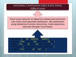 Kata nama akronim ini dibentuk melalui percantuman
suku kata awal sejumlah perkataan. Jika perkataan
yang terbentuk itu kata nama khas, maka ejaannya
bermula dengan huruf besar.
• Bernama ( Berita Nasional Malaysia )
• Perkeso ( Pertubuhan Keselamatan Sosial )
• Tadika ( Taman didikan kanak – kanak )
• Pawagam ( panggung wayang gambar )
• Kugiran ( Kumpulan gitar rancak )
 