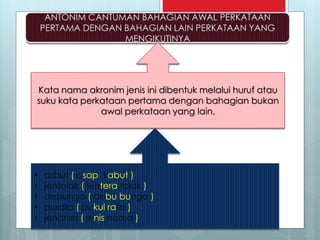 Kata nama akronim jenis ini dibentuk melalui huruf atau
suku kata perkataan pertama dengan bahagian bukan
awal perkataan yang lain.
• asbut ( asap kabut )
• jentolak ( jentera tolak )
• debunga ( debu bunga )
• purata ( pukul rata )
• jenama ( jenis nama )
 