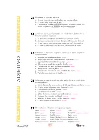 11
GRAMÁTICA
23 Identifique as locuções adjetivas.
a. O ar do campo é mais saudável do que o ar da cidade.
b. O garoto tinha uma força de leão.
c. Os alunos do período da noite têm direito ao mesmo ensino dos
alunos do período da manhã e do período da tarde.
24 Amplie as frases, acrescentando aos substantivos destacados as
locuções adjetivas sugeridas.
a. As pinturas foram feitas com tinta. (das crianças, a óleo)
b. Numa pequena casa, moravam dois cães. (de madeira, de raça)
c. O baú parecia mais uma grande caixa. (da vovó, de segredos)
d. O casaco custou mais caro do que a calça. (de lã, de linho)
25 Substitua as locuções adjetivas destacadas pelos adjetivos
correspondentes.
a. A água é um líquido sem cheiro.
b. A Psicologia estuda o comportamento do homem.
c. A garota tinha um semblante de anjo.
d. Gilberto teve uma lesão no globo do olho.
e. Tratava-se de um sério problema de família.
f. Não gosto de carne de porco.
g. Foi feita uma pesquisa da faixa de idade dos alunos.
h. Trabalha numa indústria de tecidos.
26 Substitua os adjetivos destacados pelas locuções adjetivas
correspondentes.
a. Não podia exceder-se nos esforços devido a problemas cardíacos.
b. O rapaz sentia pela moça amor fraternal.
c. Comemoramos as festas juninas.
d. Era uma cidade lacustre.
e. A falta de temperos deixou a comida insípida.
f. Cortaram-lhe o cordão umbilical.
g. A bebida alcoólica provoca males hepáticos.
h. O Brasil exporta material bélico.
27 Dê os adjetivos referentes aos lugares de origem.
Brasil Brasília Acre
Japão Marajó Campinas
Amapá Cuiabá Egito
Atenas Belém (do Pará) Bélgica
Vitória Porto Alegre Recife
Salvador São Luís Sergipe
ADJETIVO
inodoro
humano
angelical
ocular
familiar
suína
etária
têxtil
do coração
de irmão
de junho
de lagos
sem sabor
do umbigo
do fígado
de guerra
brasileiro brasiliense acreano
japonês marajoara campinense, campineiro
amapaense cuiabano egípcio
ateniense belenense belga
vitoriense porto-alegrense recifense
salvadorense são-luisense sergipano
 