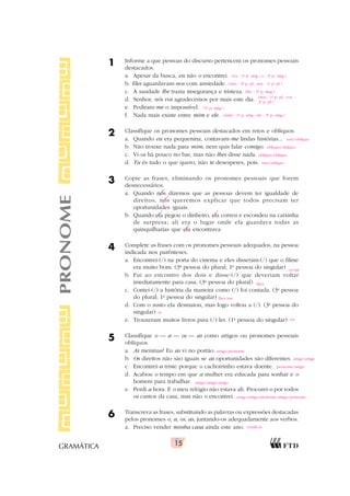 15
GRAMÁTICA
1 Informe a que pessoas do discurso pertencem os pronomes pessoais
destacados.
a. Apesar da busca, eu não o encontrei.
b. Eles aguardavam-nos com ansiedade.
c. A saudade lhe trazia insegurança e tristeza.
d. Senhor, nós vos agradecemos por mais este dia.
e. Pediram-me o impossível.
f. Nada mais existe entre mim e ele.
2 Classifique os pronomes pessoais destacados em retos e oblíquos.
a. Quando eu era pequenina, contavam-me lindas histórias...
b. Não trouxe nada para mim, nem quis falar comigo.
c. Vi-os há pouco no bar, mas não lhes disse nada.
d. Tu és tudo o que quero, não te desesperes, pois.
3 Copie as frases, eliminando os pronomes pessoais que forem
desnecessários.
a. Quando nós dizemos que as pessoas devem ter igualdade de
direitos, nós queremos explicar que todos precisam ter
oportunidades iguais.
b. Quando ela pegou o dinheiro, ela correu e escondeu na caixinha
de surpresa; ali era o lugar onde ela guardava todas as
quinquilharias que ela encontrava.
4 Complete as frases com os pronomes pessoais adequados, na pessoa
indicada nos parênteses.
a. Encontrei-(/) na porta do cinema e eles disseram-(/) que o filme
era muito bom. (3a
pessoa do plural; 1a
pessoa do singular)
b. Fui ao encontro dos dois e disse-(/) que deveriam voltar
imediatamente para casa. (3a
pessoa do plural)
c. Contei-(/) a história da maneira como (/) foi contada. (3a
pessoa
do plural; 1a
pessoa do singular)
d. Com o susto ela desmaiou, mas logo voltou a (/). (3a
pessoa do
singular)
e. Trouxeram muitos livros para (/) ler. (1a
pessoa do singular)
5 Classifique o — a — os — as como artigos ou pronomes pessoais
oblíquos.
a. As meninas? Eu as vi no portão.
b. Os direitos não são iguais se as oportunidades são diferentes.
c. Encontrei-a triste porque o cachorrinho estava doente.
d. Acabou o tempo em que a mulher era educada para sonhar e o
homem para trabalhar.
e. Perdi a hora. E o meu relógio não estava ali. Procurei-o por todos
os cantos da casa, mas não o encontrei.
6 Transcreva as frases, substituindo as palavras ou expressões destacadas
pelos pronomes o, a, os, as, juntando-os adequadamente aos verbos.
a. Preciso vender minha casa ainda este ano.
PRONOME (eu - 1a
p. sing.; o - 3a
p. sing.)
(eles - 3a
p. pl.; nos - 1a
p. pl.)
(lhe - 3a
p. sing.)
(nós - 1a
p. pl.; vos -
2a
p. pl.)
(1a
p. sing.)
(mim - 1a
p. sing.; ele - 3a
p. sing.)
reto/oblíquo
oblíquo/oblíquo
oblíquo/oblíquo
reto/oblíquo
os/me
lhes
lhes/me
si
eu
artigo/pronome
artigo/artigo
pronome/artigo
artigo/artigo/artigo
artigo/artigo/pronome/artigo/pronome
vendê-la
 