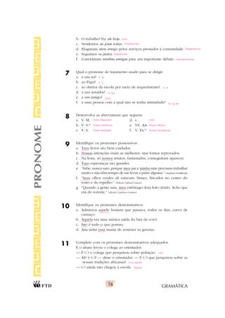 GRAMÁTICA
16
PRONOME b. O trabalho? Fiz ele hoje.
c. Vendemos as joias todas.
d. Elogiaram meu amigo pelos serviços prestados à comunidade.
e. Seguimos os justos.
f. Convidaram minhas amigas para um importante debate.
7 Qual o pronome de tratamento usado para se dirigir:
a. a um rei?
b. ao Papa?
c. ao diretor da escola por meio de requerimento?
d. a um senador?
e. a um amigo?
f. a uma pessoa com a qual não se tenha intimidade?
8 Desenvolva as abreviaturas que seguem.
a. V. M. d. v.
b. V. S.as
e. VV. AA.
c. V. S. f. V. Ex.as
9 Identifique os pronomes possessivos.
a. Teus livros são bem cuidados.
b. Nossas intenções eram as melhores, mas fomos reprovados.
c. Na festa, só nossos irmãos, fantasiados, conseguiram aparecer.
d. Tuas esperanças são grandes.
e. “Sabe, nunca saio, porque meu pai e minha mãe precisam trabalhar
muito e não têm tempo de me levar a parte alguma.” (Antônio Hohlfeldt)
f. “Seus olhos verdes ali estavam, firmes, fincados no centro do
rosto e do espelho.” (Edson Gabriel Garcia)
g. “Quando a gente saiu, meu estômago doía feito doido. Acho que
era do sorvete.” (Álvaro Cardoso Gomes)
10 Identifique os pronomes demonstrativos.
a. Admirava aquele homem que passava, todos os dias, curvo de
cansaço.
b. Aquela era uma música saída do baú da vovó.
c. Isto é tudo o que possuo.
d. Ana tinha essa mania de remexer as gavetas.
11 Complete com os pronomes demonstrativos adequados.
E o aluno levou o colega ao orientador:
— É (/) o colega que pesquisou sobre poluição.
— Ah! é (/)? — disse o orientador. — E (/) que pesquisou sobre as
nossas tradições africanas?
— (/) ainda não chegou à escola.
este
esse/aquele
Aquele
Fi-lo
Vendemo-las
Elogiaram-no
Seguimo-los
Convidaram-nas
V. M.
V. S.
V. Sa
V. Exa
Você
Sr. ou Sra
Vossa Majestade você
Vossas Senhorias Vossas Altezas
Vossa Santidade Vossas Excelências
 