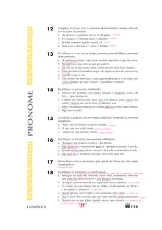 17
GRAMÁTICA
12 Complete as frases com o pronome demonstrativo mesmo, fazendo
as variações necessárias.
a. Os alunos (/) pediram novas explicações.
b. As crianças (/) fizeram todo o trabalho.
c. Resolvi comprar aquele sapato (/).
d. Falei com a diretora (/) sobre o horário.
13 Classifique o, a, os, as em artigo, pronome pessoal oblíquo, pronome
demonstrativo.
a. O professor ensina o que sabe; o aluno aprende o que não sabe.
b. Encontrei-as, mas não as que procurava.
c. Os que eu vi não eram assim, eram móveis bem mais simples.
d. Eu o encontrei chorando e o que ele explicou não me convenceu.
e. Guarda o que é teu.
f. Nas novelas de televisão, o tema que predomina é o do amor não
correspondido até que chegue o penúltimo capítulo.
14 Identifique os pronomes indefinidos.
a. Falou-se do acidente com muita emoção e ninguém soube, de
fato, o que aconteceu.
b. É difícil ser adolescente: para uns sou criança, para outros sou
adulto; poucos me veem como realmente sou.
c. Todos encontraram explicações, apenas algumas, porém, eram sensatas.
d. Algo está errado?
15 Classifique a palavra um em artigo indefinido, numeral ou pronome
indefinido.
a. Havia um só homem naquela reunião.
b. O que um usa todos usam.
c. Camilo era um menino arteiro.
16 Identifique as locuções pronominais indefinidas.
a. Qualquer um poderá resolver o problema.
b. Seja quem for o responsável pagará o prejuízo causado à escola.
c. Apenas um ou outro aluno comparecia à aula na sexta-feira à noite.
d. Seja qual for o resultado do jogo, será bom para nós.
17 Forme frases com os pronomes que, quem, de forma que eles sejam
interrogativos.
18 Identifique os pronomes e classifique-os.
a. Sem que eu nada lhe contasse, meu chefe, rudemente, disse-me
que cada um deve resolver o seu próprio problema.
b. Qualquer pessoa normal não aguentaria tanta injustiça.
c. No tempo de vovó chamavam de “linha”, no de mamãe, de “flerte”
e no nosso é “paquera”.
d. Quem apenas ouve tende a ser dominado pelo outro.
e. Que é isso? Não acredito que me tenha trazido tantos presentes!
f. Poucos são os que falam; muitos são os que ouvem.
PRONOME mesmos
mesmas
mesmo
mesma
art./dem./art./dem.
pess./dem.
dem.
pess./dem.
dem.
art./dem./art.
numeral
pronome indefinido
artigo indefinido
(resposta pessoal)
p. p. reto/p. ind./p. p. oblíquo/p. possessivo/p. p. oblíquo/loc. pron. ind./p. possessivo/p. possessivo
p. ind./p. ind.
p. possessivo
p. ind./p. ind.
p. inter./
p. p. oblíquo/p. ind.
p. ind./p. dem./p. ind./p. dem.
 