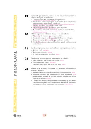 GRAMÁTICA
18
19 Copie cada par de frases, unindo-as por um pronome relativo e
fazendo alterações, se necessário.
a. Comprei o livro. Ele foi adotado pela professora.
b. Buscávamos uma solução para o problema. Essa solução não
deveria afetar a classe menos favorecida.
c. Este é o mecânico. Ele consertou meu carro.
d. Este é um grande favor. Não tenho como pagar-lhe.
e. A Amazônia é uma vasta área verde. O mundo necessita dela.
20 Sublinhe o pronome relativo e circule o seu antecedente.
a. A máquina de escrever que comprei é ótima.
b. Desejávamos ir para um lugar onde não houvesse poluição.
c. Trouxe apenas as encomendas que me foram pedidas.
d. Esse padre de quem os jornais falam é um grande batalhador pela
justiça social.
21 Classifique o pronome quem em indefinido, interrogativo ou relativo.
a. Quem é você?
b. Quem cala consente.
c. Já viu o garoto a quem me refiro?
22 Classifique o pronome que em interrogativo ou relativo:
a. Não conhecia a história que me contou.
b. Que histórias são essas?
c. Esta foi a única razão que me trouxe aqui.
23 Informe se os pronomes destacados são pronomes substantivos ou
pronomes adjetivos.
a. Todos encontraram explicações sensatas para aquele caso.
b. Ninguém acreditava que tantos alunos ficariam reprovados.
c. Todos tinham dúvidas de que ele partisse, embora suas malas
estivessem prontas.
d. Conhecemos muitas coisas por meio da experiência, do contato
com elas, mas também conhecemos outras por meio da linguagem,
pois esta nos coloca em contato com o mundo.
PRONOME
Comprei o livro que foi adotado pela professora.
Buscávamos uma solução para o problema a qual não afetasse a classe menos favorecida.
Este é o mecânico que consertou meu carro.
Este é um grande favor que não tenho como pagar-lhe.
A Amazônia é uma vasta área verde de que o mundo necessita
ou da qual o mundo necessita.
interrogativo
indefinido
relativo
relativo
interrogativo
relativo
PS/PA
PS/PA
PS/PS/PA
PA/PS/PS/PS/PS
 