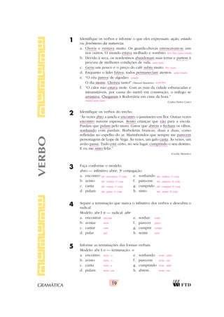 19
GRAMÁTICA
1 Identifique os verbos e informe o que eles expressam: ação, estado
ou fenômeno da natureza.
a. Chovia e ventava muito. Os guarda-chuvas enroscavam-se uns
nos outros. O mundo estava molhado e sombrio.
b. Devido à seca, os nordestinos abandonam suas terras e partem à
procura de melhores condições de vida.
c. Geou um pouco e o preço do café subiu muito.
d. Enquanto o líder falava, todos permaneciam atentos.
e. “O céu parece de algodão:
O dia morre. Choveu tanto!” (Manuel Bandeira)
f. “O calor não estava mole. Com as ruas da cidade esburacadas e
intransitáveis, por causa do metrô em construção, o tráfego se
arrastava. Chegaram à Rodoviária em cima da hora.”
(Carlos Heitor Cony)
2 Identifique os verbos do trecho.
“Às vezes abro a janela e encontro o jasmineiro em flor. Outras vezes
encontro nuvens espessas. Avisto crianças que vão para a escola.
Pardais que pulam pelo muro. Gatos que abrem e fecham os olhos,
sonhando com pardais. Borboletas brancas, duas a duas, como
refletidas no espelho do ar. Marimbondos que sempre me parecem
personagens de Lope de Vega. Às vezes, um galo canta. Às vezes, um
avião passa. Tudo está certo, no seu lugar, cumprindo o seu destino.
E eu me sinto feliz.”
(Cecília Meireles)
3 Faça conforme o modelo.
abro — infinitivo abrir; 3a
conjugação
a. encontro e. sonhando
b. avisto f. parecem
c. canta g. cumprido
d. pulam h. sinto
4 Separe a terminação que marca o infinitivo dos verbos e descubra o
radical.
Modelo: abr ?
?
?
?
? ir — radical: abr
a. encontrar e. sonhar
b. avistar f. parecer
c. cantar g. cumprir
d. pular h. sentir
5 Informe as terminações das formas verbais.
Modelo: abr ?
?
?
?
? o — terminação: o
a. encontro e. sonhando
b. avisto f. parecem
c. canta g. cumprindo
d. pulam h. abrem
VERBO
fen./fen./ação/estado
ação/ação
fen./ação
ação/estado
estado
ação/fen.
estado/ação/ação
inf.: encontrar; 1a
conj. inf.: sonhar; 1a
conj.
inf.: avistar; 1a
conj. inf.: parecer; 2a
conj.
inf.: cantar; 1a
conj. inf.: cumprir; 3a
conj.
inf.: pular; 1a
conj. inf.: sentir; 3a
conj.
encontr sonh
avist parec
cant cumpr
pul sent
term.: o term.: ando
term.: o term.: em
term.: a term.: indo
term.: am term.: em
 
