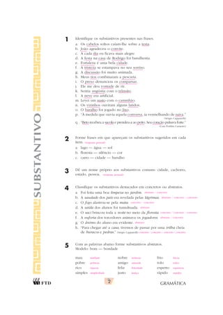 GRAMÁTICA
2
SUBSTANTIVO 1 Identifique os substantivos presentes nas frases.
a. Os cabelos soltos caíam-lhe sobre a testa.
b. João agradeceu o convite.
c. A cada dia eu ficava mais alegre.
d. A festa na casa de Rodrigo foi barulhenta.
e. Fortaleza é uma bela cidade.
f. A tristeza se estampava no seu sorriso.
g. A discussão foi muito animada.
h. Meus tios combinaram a pescaria.
i. O preso denunciou os comparsas.
j. Ele me deu vontade de rir.
k. Sentia angústia com o trânsito.
l. A neve era artificial.
m. Levei um susto com o caminhão.
n. Os vizinhos ouviram alguns latidos.
o. O baralho foi jogado no lixo.
p. “À medida que ouvia aquela conversa, ia vermelhando de raiva.”
(Sérgio Capparelli)
q . “Beto recebeu a sacola e prendeu-a ao peito. Seu coração pulsava forte.”
(Caio Porfírio Carneiro)
2 Forme frases em que apareçam os substantivos sugeridos em cada
item.
a. lago — água — sol
b. floresta — silêncio — cor
c. carro — cidade — barulho
3 Dê um nome próprio aos substantivos comuns: cidade, cachorro,
estado, pessoa.
4 Classifique os substantivos destacados em concretos ou abstratos.
a. Foi feita uma boa limpeza no jardim.
b. A saudade dos pais era revelada pelas lágrimas.
c. O fogo alastrou-se pela mata.
d. A saída dos alunos foi tumultuada.
e. O saci brincou toda a noite no meio da floresta.
f. A euforia dos torcedores animava os jogadores.
g. O ânimo do aluno era evidente.
h. “Para chegar até a casa, tivemos de passar por uma trilha cheia
de buracos e pedras.” (Sérgio Capparelli)
5 Com as palavras abaixo forme substantivos abstratos.
Modelo: bom — bondade
mau nobre frio
pobre amigo tolo
rico feliz esperto
simples justo rápido
(resposta pessoal)
(resposta pessoal)
abstrato / concreto
abstrato / concreto / concreto
concreto / concreto
abstrato
concreto / concreto / concreto
abstrato / concreto
abstrato
concreto / concreto / concreto / concreto
maldade nobreza frieza
pobreza amizade tolice
riqueza felicidade esperteza
simplicidade justiça rapidez
 