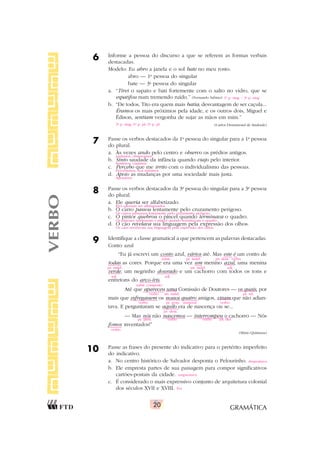 GRAMÁTICA
20
6 Informe a pessoa do discurso a que se referem as formas verbais
destacadas.
Modelo: Eu abro a janela e o sol bate no meu rosto.
abro — 1a
pessoa do singular
bate — 3a
pessoa do singular
a. “Tirei o sapato e bati fortemente com o salto no vidro, que se
espatifou num tremendo ruído.” (Fernando Sabino)
b. “De todos, Tito era quem mais batia; desvantagem de ser caçula...
Éramos os mais próximos pela idade, e os outros dois, Miguel e
Édison, sentiam vergonha de sujar as mãos em mim.”
(Carlos Drummond de Andrade)
7 Passe os verbos destacados da 1a
pessoa do singular para a 1a
pessoa
do plural.
a. Às vezes ando pelo centro e observo os prédios antigos.
b. Sinto saudade da infância quando viajo pelo interior.
c. Percebo que me irrito com o individualismo das pessoas.
d. Apoio as mudanças por uma sociedade mais justa.
8 Passe os verbos destacados da 3a
pessoa do singular para a 3a
pessoa
do plural.
a. Ele queria ser alfabetizado.
b. O carro passou lentamente pelo cruzamento perigoso.
c. O pintor quebrou o pincel quando terminava o quadro.
d. O cão revelava sua linguagem pela expressão dos olhos.
9 Identifique a classe gramatical a que pertencem as palavras destacadas.
Conto azul
“Eu já escrevi um conto azul, vários até. Mas este é um conto de
todas as cores. Porque era uma vez um menino azul, uma menina
verde, um negrinho dourado e um cachorro com todos os tons e
entretons do arco-íris.
Até que apareceu uma Comissão de Doutores — os quais, por
mais que esfregassem os nossos quatro amigos, viram que não adian-
tava. E perguntaram se aquilo era de nascença ou se...
— Mas nós não nascemos — interrompeu o cachorro — Nós
fomos inventados!”
(Mário Quintana)
10 Passe as frases do presente do indicativo para o pretérito imperfeito
do indicativo.
a. No centro histórico de Salvador desponta o Pelourinho.
b. Ele empresta partes de sua paisagem para compor significativos
cartões-postais da cidade.
c. É considerado o mais expressivo conjunto de arquitetura colonial
dos séculos XVII e XVIII.
VERBO
1a
p. sing. / 3a
p. sing.
3a
p. sing./1a
p. pl./3a
p. pl.
andamos, observamos
Sentimos, viajamos
Percebemos, nos irritamos
Apoiamos
Eles queriam ser alfabetizados.
Os carros passaram lentamente pelo cruzamento perigoso.
Os pintores quebraram o pincel quando terminavam o quadro.
Os cães revelavam sua linguagem pela expressão dos olhos.
subst. pr. indef. pr. dem. verbo
pr. indef. art. indef. adj.
adj. adj.
subst. composto
verbo art. indef. pr. rel.
verbo pr. poss. numeral verbo
pr. dem.
pr. pess. verbo verbo art. def.
verbo
despontava
emprestava
Era
 