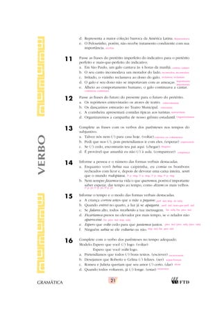 21
GRAMÁTICA
d. Representa a maior coleção barroca da América Latina.
e. O Pelourinho, porém, não recebe tratamento condizente com sua
importância.
11 Passe as frases do pretérito imperfeito do indicativo para o pretérito
perfeito e mais-que-perfeito do indicativo.
a. Em São Paulo, um galo cantava às 4 horas da manhã.
b. O seu canto incomodava um morador do lado.
c. Irritado, o vizinho reclamava ao dono do galo.
d. O galo e seu dono não se importavam com as ameaças.
e. Alheio ao comportamento humano, o galo continuava a cantar.
12 Passe as frases do futuro do presente para o futuro do pretérito.
a. Os repórteres entrevistarão os atores de teatro.
b. Os dançarinos estrearão no Teatro Municipal.
c. A cozinheira apresentará comidas típicas aos turistas.
d. Organizaremos a campanha de nosso grêmio estudantil.
13 Complete as frases com os verbos dos parênteses nos tempos do
subjuntivo.
a. Talvez nós nem (/) para casa hoje. (voltar)
b. Pedi que nos (/), pois pretendíamos ir com eles. (esperar)
c. Se (/) cedo, encontrarás teu pai aqui. (chegar)
d. É provável que amanhã eu não (/) à aula. (comparecer)
14 Informe a pessoa e o número das formas verbais destacadas.
a. Enquanto vovô bebia sua caipirinha, eu comia os bombons
recheados com licor e, depois de devorar uma caixa inteira, senti
que o mundo rodopiava.
b. Nem sempre fazemos na vida o que queremos, porém é importante
saber esperar, dar tempo ao tempo, como dizem os mais velhos.
15 Informe o tempo e o modo das formas verbais destacadas.
a. A criança correu antes que a mãe a pegasse.
b. Quando entrei no quarto, a luz já se apagara.
c. Se falares alto, todos receberão a tua mensagem.
d. Ficaríamos presos no elevador por mais tempo, se o zelador não
aparecesse.
e. Espero que volte cedo para que jantemos juntos.
f. Ninguém sabia se ele voltaria ou não.
16 Complete com o verbo dos parênteses no tempo adequado.
Modelo:Espero que você (/) logo. (voltar)
Espero que você volte logo.
a. Pretendíamos que todos (/) bons textos. (escrever)
b. Desejamos que Roberto e Celina (/) felizes. (ser)
c. Romeu e Julieta queriam que seu amor (/) certo. (dar)
d. Quando todos voltarem, já (/) longe. (estar)
VERBO
Representava
recebia
cantou; cantara
incomodou; incomodara
reclamou; reclamara
importaram;
importaram
continuou; continuara
entrevistariam
estreariam
apresentaria
Organizaríamos
voltemos ou voltássemos
esperassem
chegares
compareça
3a
p. sing./1a
p. sing./1a
p. sing./3a
p. sing.
1a
p. pl./1a
p. pl./3a
p. pl.
perf. ind./imp. do subj.
perf. ind./mais-que-perf. ind.
fut. subj./fut. pres. ind.
fut. pres. ind./imp. subj.
pres. ind./pres. subj./pres. subj.
imp. ind./fut. pret. ind.
escrevessem
sejam/fossem
desse
estaremos
 