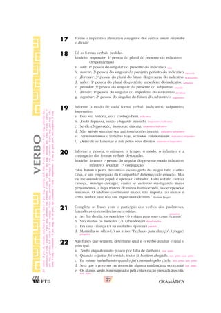 GRAMÁTICA
22
17 Forme o imperativo afirmativo e negativo dos verbos amar, entender
e dividir.
18 Dê as formas verbais pedidas.
Modelo: responder: 1a
pessoa do plural do presente do indicativo
(respondemos)
a. sair: 1a
pessoa do singular do presente do indicativo
b. nascer: 2a
pessoa do singular do pretérito perfeito do indicativo
c. florescer: 3a
pessoa do plural do futuro do presente do indicativo
d. saber: 1a
pessoa do plural do pretérito imperfeito do indicativo
e. prender: 3a
pessoa do singular do presente do subjuntivo
f. dividir: 1a
pessoa do singular do imperfeito do subjuntivo
g. registrar: 2a
pessoa do singular do futuro do subjuntivo
19 Informe o modo de cada forma verbal: indicativo, subjuntivo,
imperativo.
a. Essa sua história, eu a conheço bem.
b. Anda depressa, senão chegarás atrasado.
c. Se ele chegar cedo, iremos ao cinema.
d. Não sairão sem que seu pai tome conhecimento.
e. Terminaríamos o trabalho hoje, se todos colaborassem.
f. Deixe de se lamentar e lute pelos seus direitos.
20 Informe a pessoa, o número, o tempo, o modo, o infinitivo e a
conjugação das formas verbais destacadas.
Modelo: levanto: 1a
pessoa do singular do presente; modo indicativo;
infinitivo: levantar; 1a
conjugação
“Mas batem à porta. Levanto o escuro garfo do magro bife, e abro.
Céus, é um empregado da Companhia! Estremeço de emoção. Mas
ele me estende um papel: é apenas o cobrador. Volto ao bife, curvo a
cabeça, mastigo devagar, como se estivesse mastigando meus
pensamentos, a larga tristeza de minha humilde vida, as decepções e
remorsos. O telefone continuará mudo; não importa: ao menos é
certo, senhor, que não vos esquecestes de mim.” (Rubem Braga)
21 Complete as frases com o particípio dos verbos dos parênteses,
fazendo as concordâncias necessárias.
a. Ao fim do dia, os operários (/) voltam para suas casas. (cansar)
b. São muitos os menores (/). (abandonar)
c. Era uma criança (/) na multidão. (perder)
d. Mantinha os olhos (/) no aviso: “Fechado para almoço”. (pregar)
22 Nas frases que seguem, determine qual é o verbo auxiliar e qual o
principal.
a. Tenho viajado muito pouco por falta de dinheiro.
b. Quando o jantar foi servido, todos já haviam chegado.
c. Eu estava trabalhando quando fui chamado pelo chefe.
d. Será que o governo vai anunciar alguma mudança na economia?
e. Os alunos serão homenageados pela colaboração prestada à escola.
VERBO
saio
nasceste
florescerão
sabíamos
prenda
dividisse
registrares
indicativo
imperativo/indicativo
subjuntivo/indicativo
indicativo/subjuntivo
indicativo/subjuntivo
imperativo/imperativo
20.
batem
-
3
a
pes.
pl.,
presente,
ind.;
bater,
2
a
conj.
/
abro
-
1
a
pes.
sing.,
presente,
ind.;
abrir,
3
a
conj.
/
estremeço
-
1
a
pes.
sing.,
presente,
ind.;
estremecer,
2
a
conj.
/
estende
-
3
a
pes.
sing.,
presente,
ind.;
estender,
2
a
conj.
/
volto
-
1
a
pes.
sing.,
presente,
ind.;
voltar,
1
a
conj.
/
curvo
-
1
a
pes.
sing.,
presente,
ind.;
curvar,
1
a
conj.
/
mastigo
-
1
a
pes.
sing.,
presente,
ind.;
mastigar,
1
a
conj.
/
estivesse
-
1
a
pes.
sing.,
pret.
imp.,
subj.;
estar,
1
a
conj.
/
continuará
-
3
a
pes.
sing.,
fut.
do
pres.,
ind.;
continuar,
1
a
conj.
/
esquecestes
-
2
a
pes.
pl.,
pret.
perf.,
ind.;
esquecer,
2
a
conj.
cansados
abandonados
perdida
pregados
aux. princ.
aux. princ./aux. princ.
aux. princ./aux. princ.
aux. princ.
aux. princ.
 