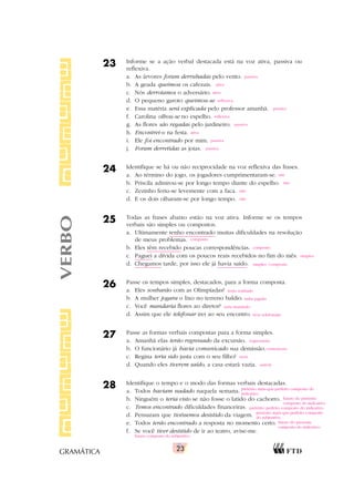 23
GRAMÁTICA
23 Informe se a ação verbal destacada está na voz ativa, passiva ou
reflexiva.
a. As árvores foram derrubadas pelo vento.
b. A geada queimou os cafezais.
c. Nós derrotamos o adversário.
d. O pequeno garoto queimou-se.
e. Essa matéria será explicada pelo professor amanhã.
f. Carolina olhou-se no espelho.
g. As flores são regadas pelo jardineiro.
h. Encontrei-o na festa.
i. Ele foi encontrado por mim.
j. Foram derretidas as joias.
24 Identifique se há ou não reciprocidade na voz reflexiva das frases.
a. Ao término do jogo, os jogadores cumprimentaram-se.
b. Priscila admirou-se por longo tempo diante do espelho.
c. Zezinho feriu-se levemente com a faca.
d. E os dois olharam-se por longo tempo.
25 Todas as frases abaixo estão na voz ativa. Informe se os tempos
verbais são simples ou compostos.
a. Ultimamente tenho encontrado muitas dificuldades na resolução
de meus problemas.
b. Eles têm recebido poucas correspondências.
c. Paguei a dívida com os poucos reais recebidos no fim do mês.
d. Chegamos tarde, por isso ele já havia saído.
26 Passe os tempos simples, destacados, para a forma composta.
a. Eles sonharão com as Olimpíadas?
b. A mulher jogara o lixo no terreno baldio.
c. Você mandaria flores ao diretor?
d. Assim que ele telefonar irei ao seu encontro.
27 Passe as formas verbais compostas para a forma simples.
a. Amanhã elas terão regressado da excursão.
b. O funcionário já havia comunicado sua demissão.
c. Regina teria sido justa com o seu filho?
d. Quando eles tiverem saído, a casa estará vazia.
28 Identifique o tempo e o modo das formas verbais destacadas.
a. Todos haviam nadado naquela semana.
b. Ninguém o teria visto se não fosse o latido do cachorro.
c. Temos encontrado dificuldades financeiras.
d. Pensaram que tivéssemos desistido da viagem.
e. Todos terão encontrado a resposta no momento certo.
f. Se você tiver desistido de ir ao teatro, avise-me.
VERBO passiva
ativa
ativa
reflexiva
passiva
reflexiva
passiva
ativa
passiva
passiva
composto
composto
simples
simples /composto
sim
não
não
sim
terão sonhado
tinha jogado
teria mandado
tiver telefonado
regressarão
comunicara
seria
saírem
pretérito mais-que-perfeito composto do
indicativo
futuro do pretérito
composto do indicativo
pretérito perfeito composto do indicativo
pretérito mais-que-perfeito composto
do subjuntivo
futuro do presente
composto do indicativo
futuro composto do subjuntivo
 