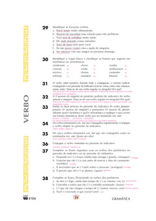GRAMÁTICA
24
29 Identifique as locuções verbais.
a. Estou lendo muito ultimamente.
b. Haverei de encontrar uma solução para este problema.
c. Você terá de trabalhar muito ainda.
d. Ele anda fazendo coisas estranhas.
e. Terei de fazer tudo para você?
f. Eu não posso contar com a ajuda de ninguém.
g. Irei almoçar com uns amigos no próximo domingo.
30 Identifique a vogal tônica e classifique as formas que seguem em
rizotônicas ou arrizotônicas:
venderiam chove vendia
correste sonhe andássemos
escrevo choras cantardes
sofrerão mandem falaram
31 O verbo estar mantém, durante toda a conjugação, o mesmo radical.
Conjugando-o no presente do indicativo tem-se: estou, estás, está, estamos,
estais, estão. Trata-se de um verbo regular ou irregular? Por quê?
32 A 1a
pessoa do singular do pretérito perfeito do indicativo do verbo
atacar é ataquei. Trata-se de um verbo regular ou irregular? Por quê?
33 Dadas as duas pessoas do presente do indicativo do verbo passear:
passeio (1a
pessoa do singular) e passeamos (1a
pessoa do plural),
informe qual é rizotônica e qual é arrizotônica e explique o que ocorre
nas formas rizotônicas desse verbo por ser terminado em -ear.
34 Os verbos terminados em -iar são conjugados regularmente. Conjugue
o verbo elogiar no presente do indicativo.
35 Há cinco verbos terminados em -iar que são conjugados como os
terminados em -ear. Quais são eles?
36 Conjugue o verbo remediar no presente do indicativo.
37 Complete as frases seguintes com os verbos dos parênteses no
presente do indicativo ou no presente do subjuntivo.
a. Enquanto eu (/) a louça, minha mãe enxuga e guarda. (enxaguar)
b. Convém que ele (/) a casa antes de marcar a data do casamento.
(mobiliar)
c. É necessário que se (/) tudo sobre o processo. (averiguar)
d. É preciso que nós (/) as plantas. (aguar)
38 Complete as frases, flexionando os verbos dos parênteses.
a. Se eles (/) logo, ainda dará tempo de (/) ao cinema. (vir, ir)
b. Convinha a todos que ela (/) o trabalho terminado. (trazer)
c. (/) que ele não chegue a tempo de (/) juntos. (recear, cear)
d. Você (/) em tudo o que ouviu? (crer)
VERBO
arr. riz. arr.
arr. riz. arr.
riz. riz. arr.
arr. riz. arr.
Trata-se de um verbo irregular, porque mesmo mantendo o radical não possui terminações do verbo
paradigma da sua conjugação.
Trata-se de um verbo regular, pois a alteração no radical ocorre apenas na escrita para manter a sua
regularidade sonora.
passeio — rizotônica passeamos — arrizotônica
Os verbos terminados em -ear recebem um i depois do e nas formas rizotônicas.
elogio, elogias, elogia etc.
ansiar, incendiar, mediar, odiar e remediar
remedeio, remedeias, remedeia etc.
enxáguo
mobílie
averigúe
aguemos
vierem/irmos
trouxesse
Receio/cearmos
creu
 